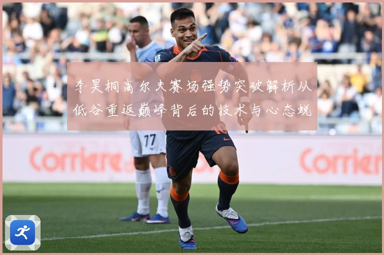 李昊桐高尔夫赛场强势突破解析从低谷重返巅峰背后的技术与心态蜕变