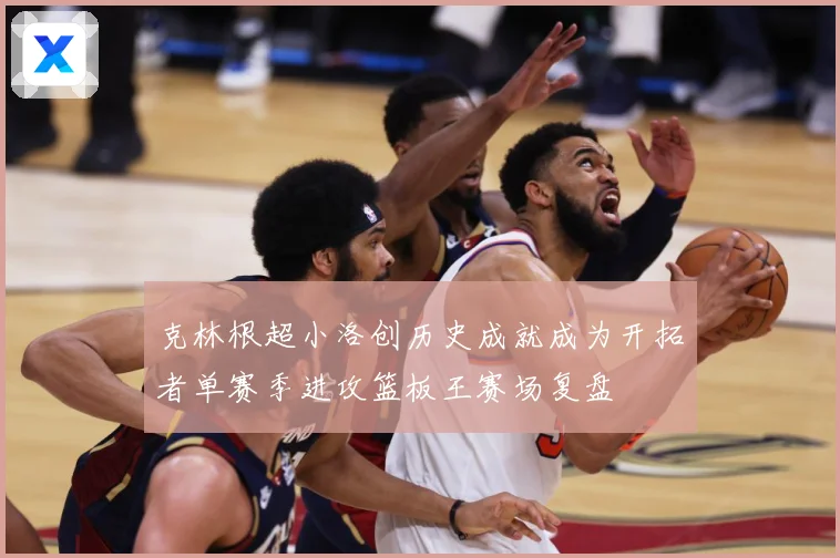 克林根超小洛创历史成就成为开拓者单赛季进攻篮板王赛场复盘