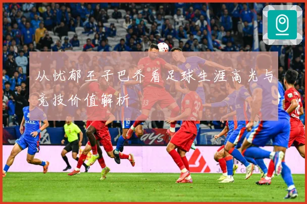从忧郁王子巴乔看足球生涯高光与竞技价值解析